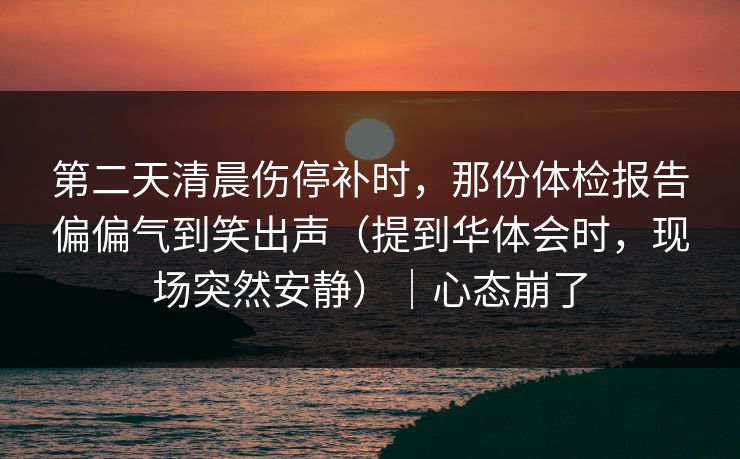 第二天清晨伤停补时,那份体检报告偏偏气到笑出声(提到华体会时,现场突然安静)|心态崩了 第二天清晨伤停补时,那份体检报告偏偏气到笑出声(提到华体会时,现场突然安静)|心态崩了