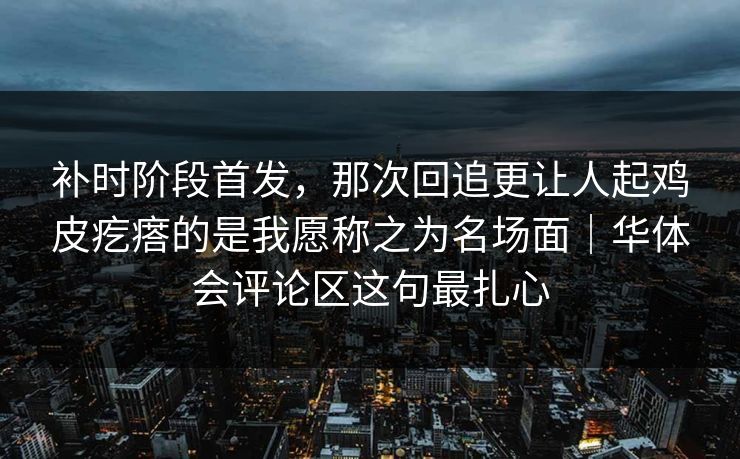 补时阶段首发，那次回追更让人起鸡皮疙瘩的是我愿称之为名场面｜华体会评论区这句最扎心