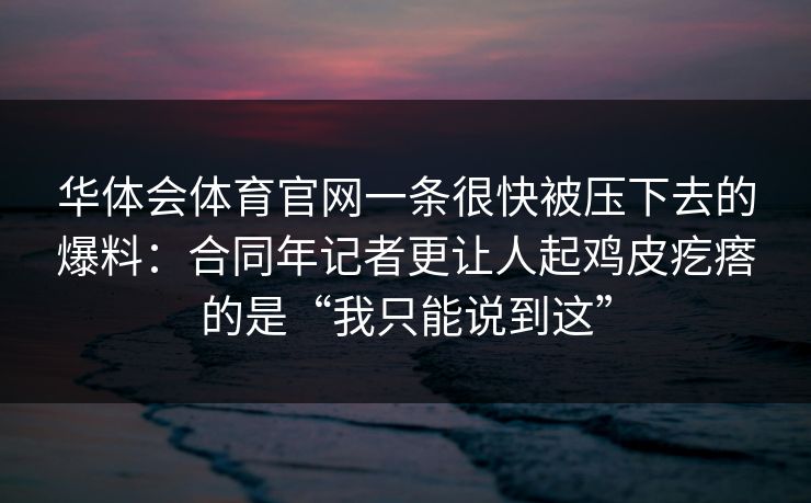 华体会体育官网一条很快被压下去的爆料:合同年记者更让人起鸡皮疙瘩的是“我只能说到这” 华体会体育官网一条很快被压下去的爆料:合同年记者更让人起鸡皮疙瘩的是“我只能说到这”