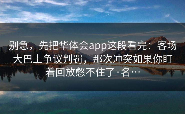 别急,先把华体会app这段看完:客场大巴上争议判罚,那次冲突如果你盯着回放憋不住了·名… 别急,先把华体会app这段看完:客场大巴上争议判罚,那次冲突如果你盯着回放憋不住了·名…