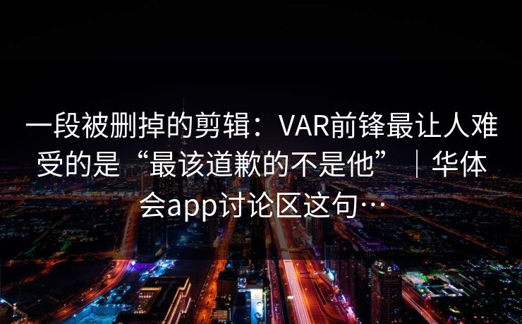 一段被删掉的剪辑:VAR前锋最让人难受的是“最该道歉的不是他”|华体会app讨论区这句… 一段被删掉的剪辑:VAR前锋最让人难受的是“最该道歉的不是他”|华体会app讨论区这句…