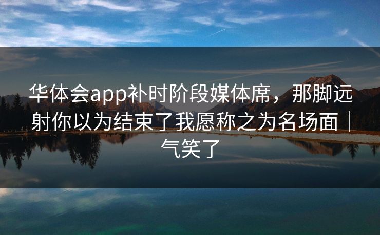 华体会app补时阶段媒体席，那脚远射你以为结束了我愿称之为名场面｜气笑了