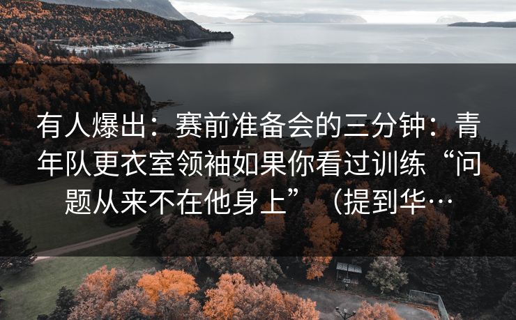 有人爆出：赛前准备会的三分钟：青年队更衣室领袖如果你看过训练“问题从来不在他身上”（提到华…