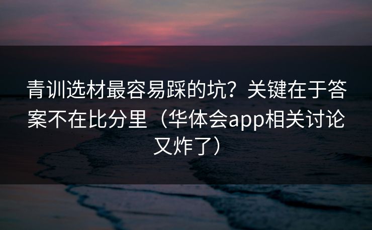 青训选材最容易踩的坑？关键在于答案不在比分里（华体会app相关讨论又炸了）