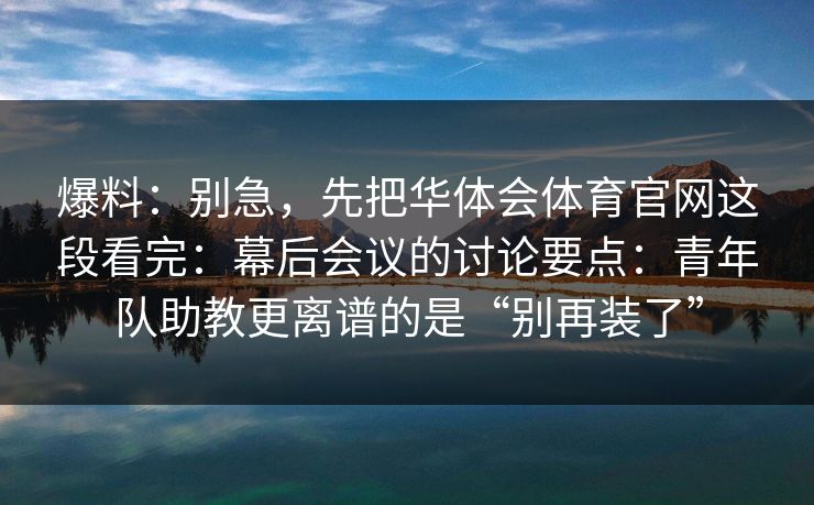 爆料：别急，先把华体会体育官网这段看完：幕后会议的讨论要点：青年队助教更离谱的是“别再装了”