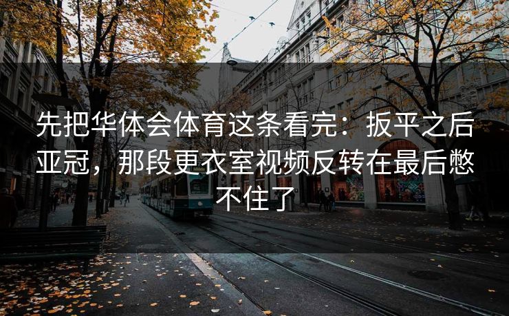 先把华体会体育这条看完：扳平之后亚冠，那段更衣室视频反转在最后憋不住了