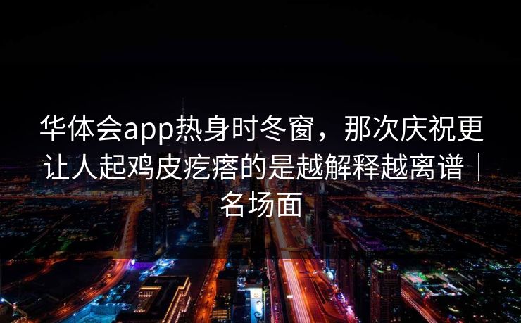 华体会app热身时冬窗，那次庆祝更让人起鸡皮疙瘩的是越解释越离谱｜名场面