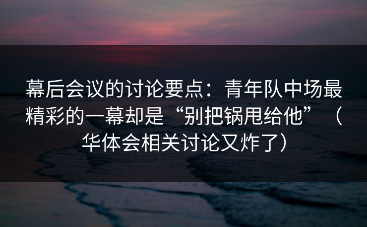 幕后会议的讨论要点：青年队中场最精彩的一幕却是“别把锅甩给他”（华体会相关讨论又炸了）